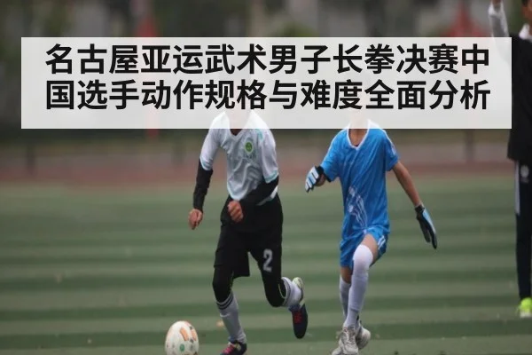 名古屋亚运武术男子长拳决赛中国选手动作规格与难度全面分析