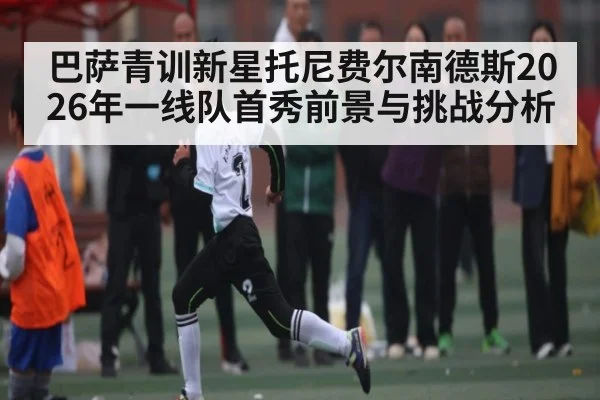 巴萨青训新星托尼费尔南德斯2026年一线队首秀前景与挑战分析